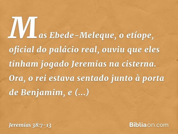 Mas Ebede-Meleque, o etíope, oficial do palácio real, ouviu que eles tinham jogado Jeremias na cisterna. Ora, o rei estava sentado junto à porta de Benjamim, e 