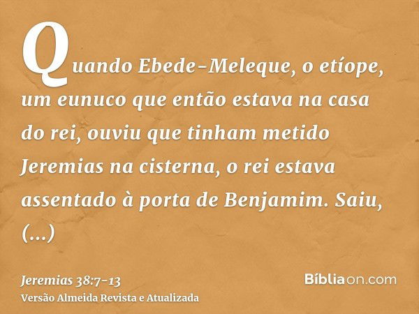 Quando Ebede-Meleque, o etíope, um eunuco que então estava na casa do rei, ouviu que tinham metido Jeremias na cisterna, o rei estava assentado à porta de Benja