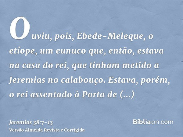 Ouviu, pois, Ebede-Meleque, o etíope, um eunuco que, então, estava na casa do rei, que tinham metido a Jeremias no calabouço. Estava, porém, o rei assentado à P