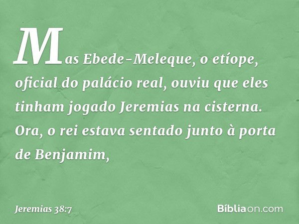 Mas Ebede-Meleque, o etíope, oficial do palácio real, ouviu que eles tinham jogado Jeremias na cisterna. Ora, o rei estava sentado junto à porta de Benjamim, --