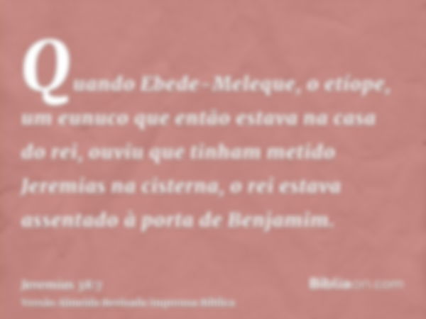 Quando Ebede-Meleque, o etíope, um eunuco que então estava na casa do rei, ouviu que tinham metido Jeremias na cisterna, o rei estava assentado à porta de Benja