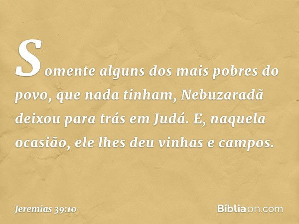 Somente alguns dos mais pobres do povo, que nada tinham, Nebuzaradã deixou para trás em Judá. E, naquela ocasião, ele lhes deu vinhas e campos. -- Jeremias 39:1