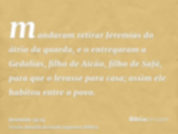 mandaram retirar Jeremias do átrio da guarda, e o entregaram a Gedalias, filho de Aicão, filho de Safã, para que o levasse para casa; assim ele habitou entre o 