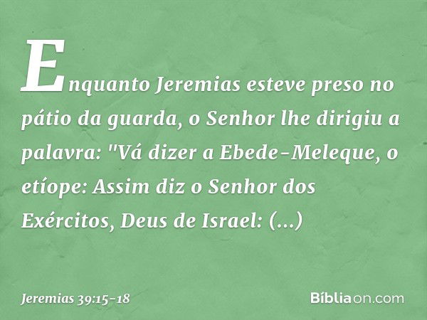 Enquanto Jeremias esteve preso no pátio da guarda, o Senhor lhe dirigiu a palavra: "Vá dizer a Ebede-Meleque, o etíope: Assim diz o Senhor dos Exércitos, Deus d