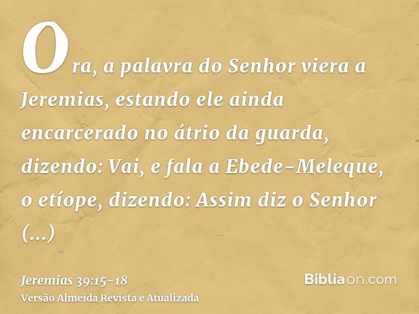 Ora, a palavra do Senhor viera a Jeremias, estando ele ainda encarcerado no átrio da guarda, dizendo:Vai, e fala a Ebede-Meleque, o etíope, dizendo: Assim diz o