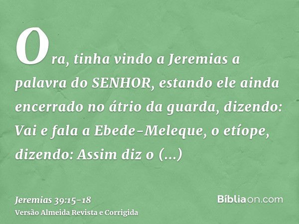 Ora, tinha vindo a Jeremias a palavra do SENHOR, estando ele ainda encerrado no átrio da guarda, dizendo:Vai e fala a Ebede-Meleque, o etíope, dizendo: Assim di