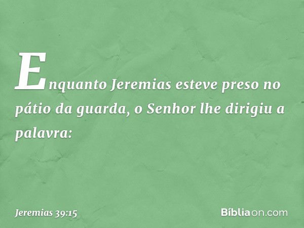 Enquanto Jeremias esteve preso no pátio da guarda, o Senhor lhe dirigiu a palavra: -- Jeremias 39:15