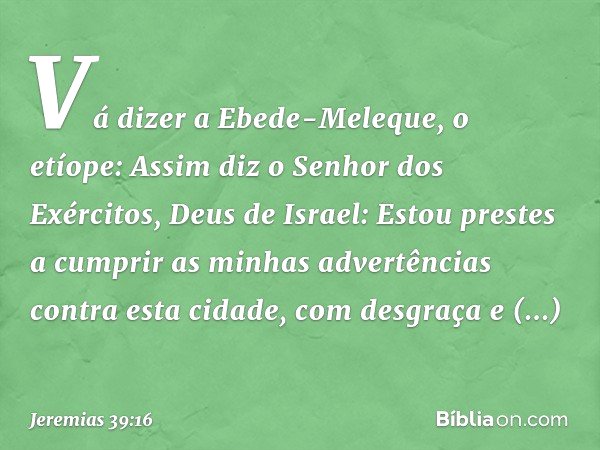 "Vá dizer a Ebede-Meleque, o etíope: Assim diz o Senhor dos Exércitos, Deus de Israel: Estou prestes a cumprir as minhas advertências contra esta cidade, com de