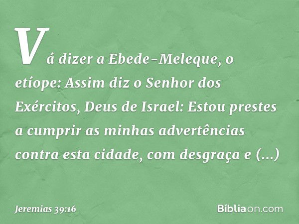 "Vá dizer a Ebede-Meleque, o etíope: Assim diz o Senhor dos Exércitos, Deus de Israel: Estou prestes a cumprir as minhas advertências contra esta cidade, com de