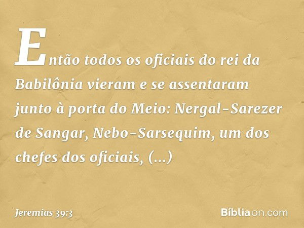 Então todos os oficiais do rei da Babilônia vieram e se assenta­ram junto à porta do Meio: Nergal-Sarezer de Sangar, Nebo-Sarsequim, um dos chefes dos oficiais,