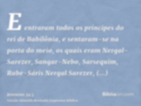E entraram todos os príncipes do rei de Babilônia, e sentaram-se na porta do meio, os quais eram Nergal-Sarezer, Sangar-Nebo, Sarsequim, Rabe-Sáris Nergal Sarez