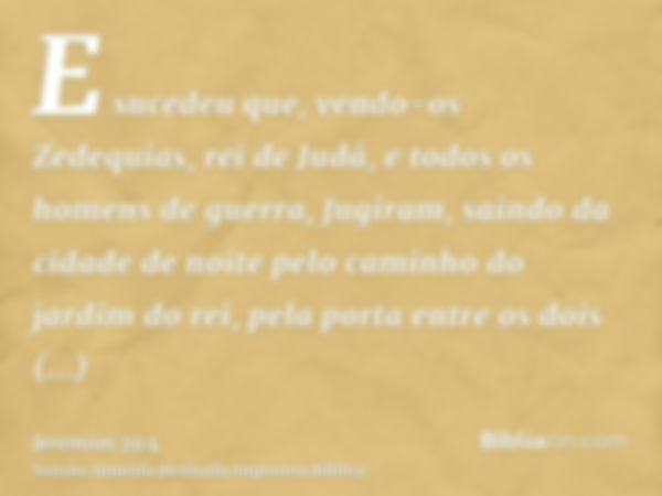 E sucedeu que, vendo-os Zedequias, rei de Judá, e todos os homens de guerra, fugiram, saindo da cidade de noite pelo caminho do jardim do rei, pela porta entre 