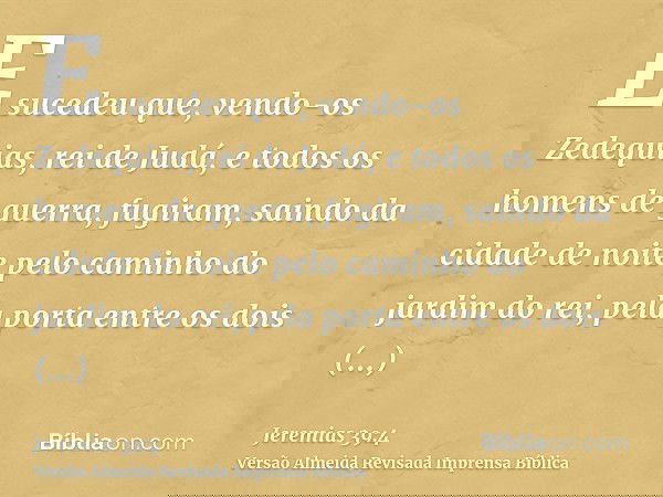 E sucedeu que, vendo-os Zedequias, rei de Judá, e todos os homens de guerra, fugiram, saindo da cidade de noite pelo caminho do jardim do rei, pela porta entre 