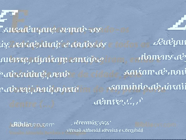 E sucedeu que, vendo-os Zedequias, rei de Judá, e todos os homens de guerra, fugiram, então e saíram de noite da cidade, pelo caminho do jardim do rei, pela por