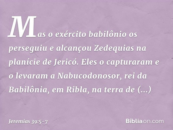 Mas o exército babilônio os perseguiu e alcançou Zedequias na planície de Jericó. Eles o capturaram e o levaram a Nabucodonosor, rei da Babilônia, em Ribla, na 