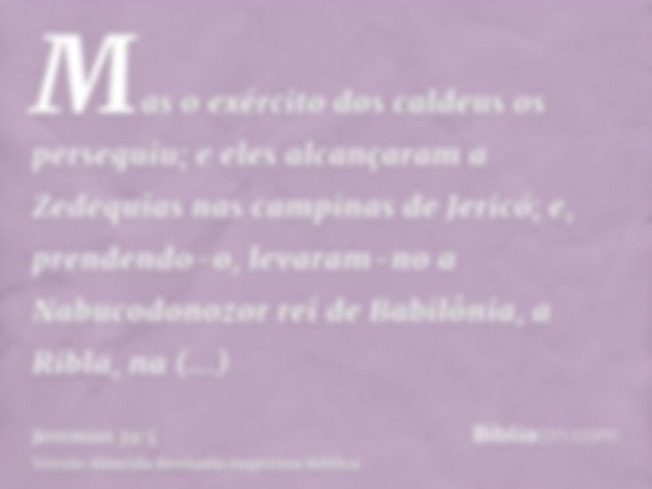 Mas o exército dos caldeus os perseguiu; e eles alcançaram a Zedequias nas campinas de Jericó; e, prendendo-o, levaram-no a Nabucodonozor rei de Babilônia, a Ri