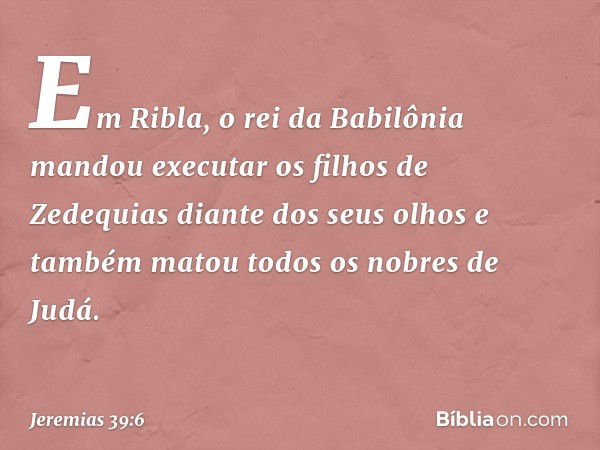 Em Ribla, o rei da Babilônia mandou executar os filhos de Zedequias diante dos seus olhos e também matou todos os nobres de Judá. -- Jeremias 39:6