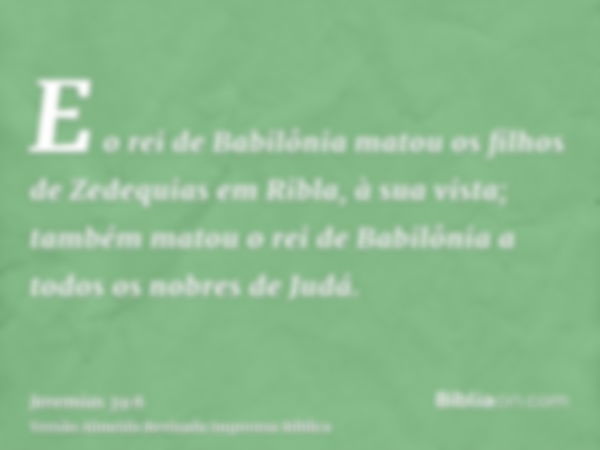 E o rei de Babilônia matou os filhos de Zedequias em Ribla, à sua vista; também matou o rei de Babilônia a todos os nobres de Judá.