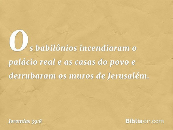 Os babilônios incendiaram o palácio real e as casas do povo e derrubaram os muros de Jerusalém. -- Jeremias 39:8