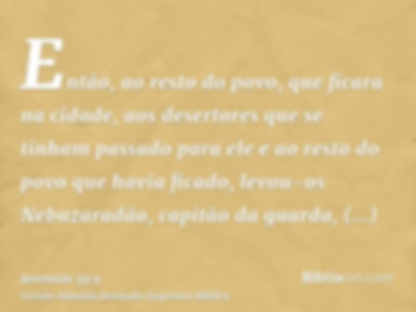 Então, ao resto do povo, que ficara na cidade, aos desertores que se tinham passado para ele e ao resto do povo que havia ficado, levou-os Nebuzaradão, capitão 