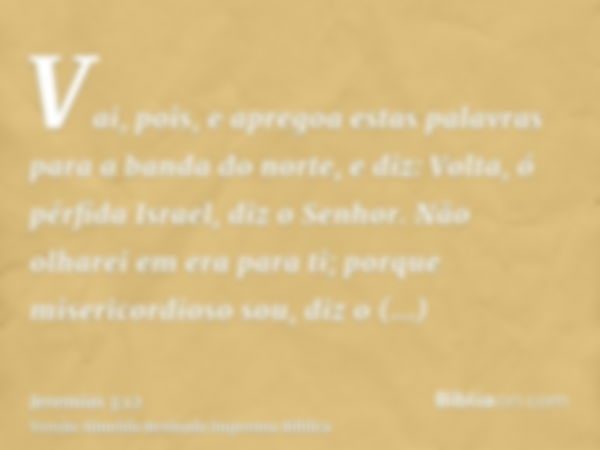 Vai, pois, e apregoa estas palavras para a banda do norte, e diz: Volta, ó pérfida Israel, diz o Senhor. Não olharei em era para ti; porque misericordioso sou, 