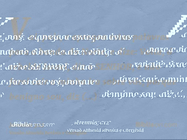 Vai, pois, e apregoa estas palavras para a banda do Norte, e dize: Volta, ó rebelde Israel, diz o SENHOR, e não farei cair a minha ira sobre vós; porque benigno