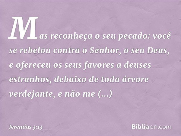 Mas reconheça o seu pecado:
você se rebelou contra
o Senhor, o seu Deus,
e ofereceu os seus favores
a deuses estranhos,
debaixo de toda árvore verdejante,
e não