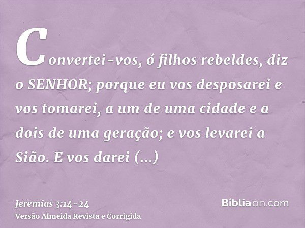 Convertei-vos, ó filhos rebeldes, diz o SENHOR; porque eu vos desposarei e vos tomarei, a um de uma cidade e a dois de uma geração; e vos levarei a Sião.E vos d