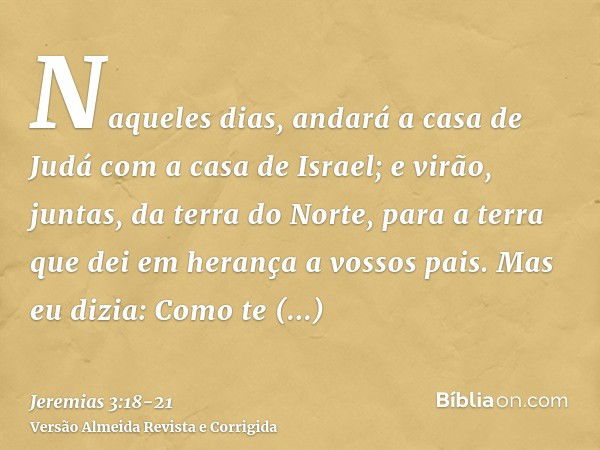 Naqueles dias, andará a casa de Judá com a casa de Israel; e virão, juntas, da terra do Norte, para a terra que dei em herança a vossos pais.Mas eu dizia: Como 