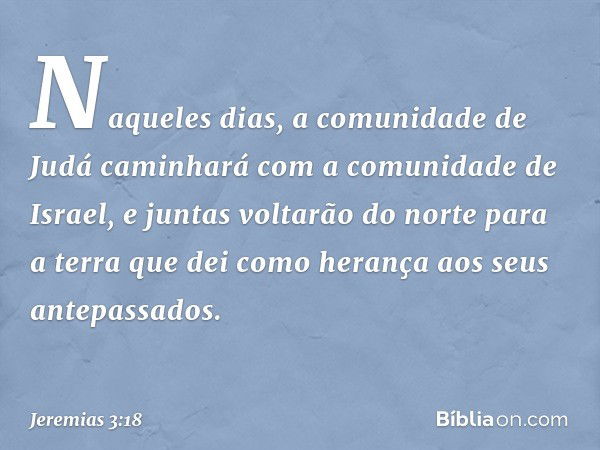 Naqueles dias, a comunidade de Judá caminhará com a comuni­dade de Israel, e juntas voltarão do norte para a terra que dei como herança aos seus antepassa­dos. 