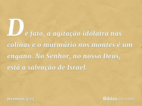 De fato, a agitação idólatra nas colinas
e o murmúrio nos montes é um engano.
No Senhor, no nosso Deus,
está a salvação de Israel. -- Jeremias 3:23