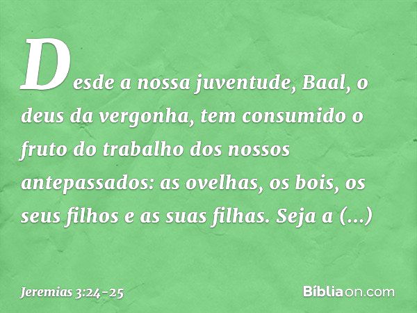 Desde a nossa juventude,
Baal, o deus da vergonha,
tem consumido o fruto do trabalho
dos nossos antepassados:
as ovelhas, os bois,
os seus filhos e as suas filh