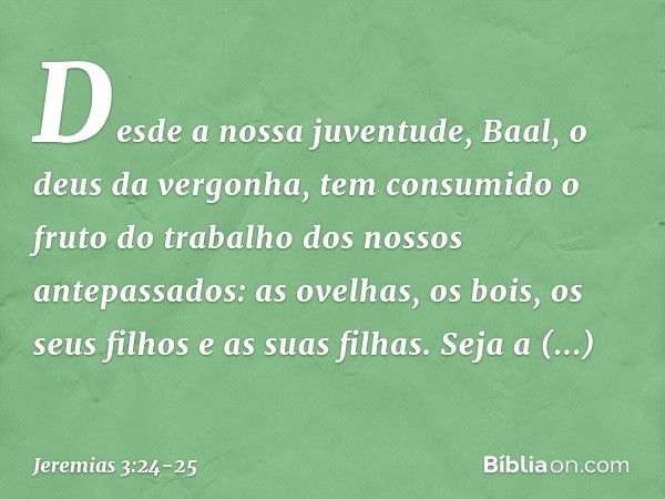 Desde a nossa juventude,
Baal, o deus da vergonha,
tem consumido o fruto do trabalho
dos nossos antepassados:
as ovelhas, os bois,
os seus filhos e as suas filh