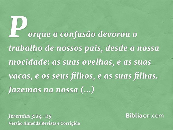 Porque a confusão devorou o trabalho de nossos pais, desde a nossa mocidade: as suas ovelhas, e as suas vacas, e os seus filhos, e as suas filhas.Jazemos na nos