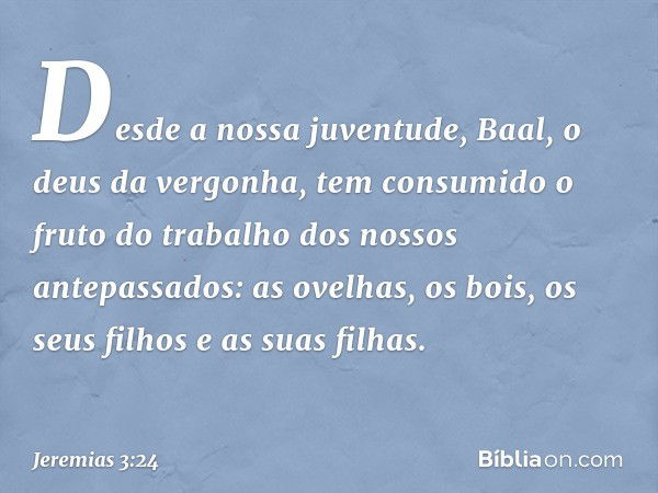 Desde a nossa juventude,
Baal, o deus da vergonha,
tem consumido o fruto do trabalho
dos nossos antepassados:
as ovelhas, os bois,
os seus filhos e as suas filh