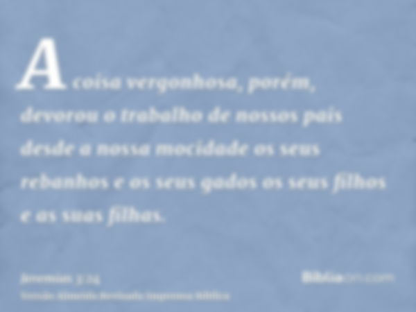 A coisa vergonhosa, porém, devorou o trabalho de nossos pais desde a nossa mocidade os seus rebanhos e os seus gados os seus filhos e as suas filhas.