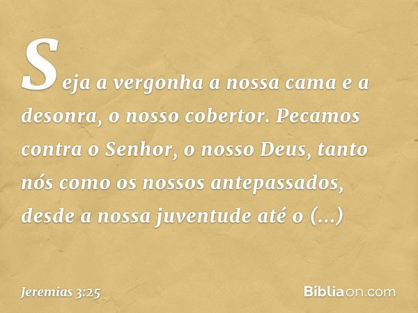 Seja a vergonha a nossa cama
e a desonra, o nosso cobertor.
Pecamos contra o Senhor,
o nosso Deus,
tanto nós como os nossos antepassados,
desde a nossa juventud