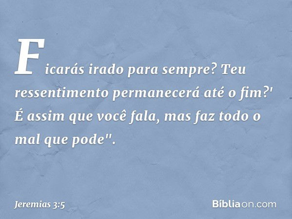 Ficarás irado para sempre?
Teu ressentimento permanecerá
até o fim?'
É assim que você fala,
mas faz todo o mal que pode". -- Jeremias 3:5