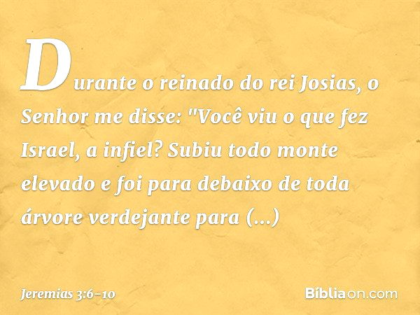 Durante o reinado do rei Josias, o Senhor me disse: "Você viu o que fez Israel, a infiel? Subiu todo monte elevado e foi para debaixo de toda árvore verdejante 