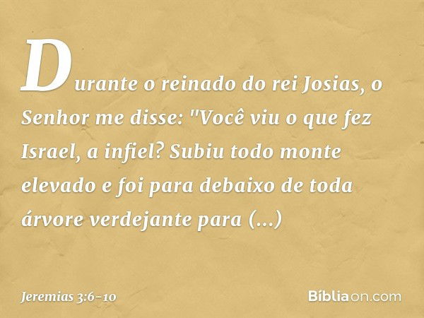 Durante o reinado do rei Josias, o Senhor me disse: "Você viu o que fez Israel, a infiel? Subiu todo monte elevado e foi para debaixo de toda árvore verdejante 