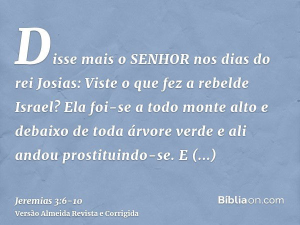 Disse mais o SENHOR nos dias do rei Josias: Viste o que fez a rebelde Israel? Ela foi-se a todo monte alto e debaixo de toda árvore verde e ali andou prostituin