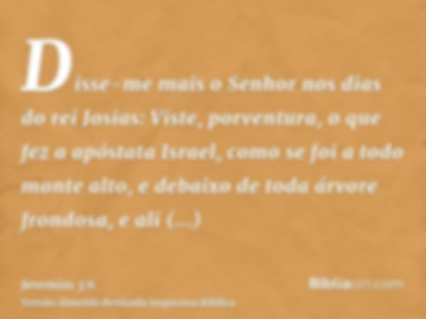 Disse-me mais o Senhor nos dias do rei Josias: Viste, porventura, o que fez a apóstata Israel, como se foi a todo monte alto, e debaixo de toda árvore frondosa,