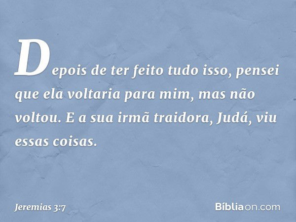 Depois de ter feito tudo isso, pensei que ela voltaria para mim, mas não vol­tou. E a sua irmã traidora, Judá, viu essas coi­sas. -- Jeremias 3:7