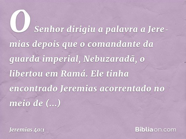 O Senhor dirigiu a palavra a Jere­mias depois que o comandante da guarda impe­rial, Nebuzaradã, o libertou em Ramá. Ele tinha encontrado Jeremias acorrentado no