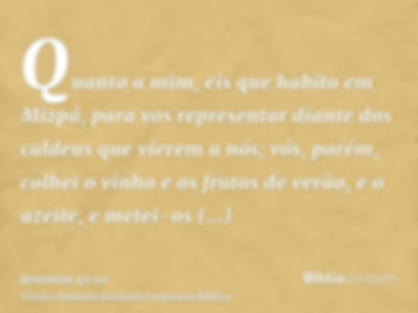 Quanto a mim, eis que habito em Mizpá, para vos representar diante dos caldeus que vierem a nós; vós, porém, colhei o vinho e os frutos de verão, e o azeite, e 