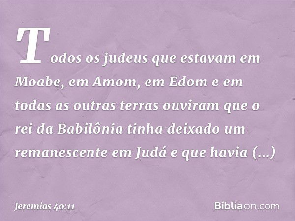 Todos os judeus que estavam em Moabe, em Amom, em Edom e em todas as outras terras ouviram que o rei da Babilônia tinha deixado um remanescente em Judá e que ha