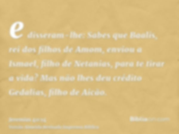 e disseram-lhe: Sabes que Baalis, rei dos filhos de Amom, enviou a Ismael, filho de Netanias, para te tirar a vida? Mas não lhes deu crédito Gedalias, filho de 