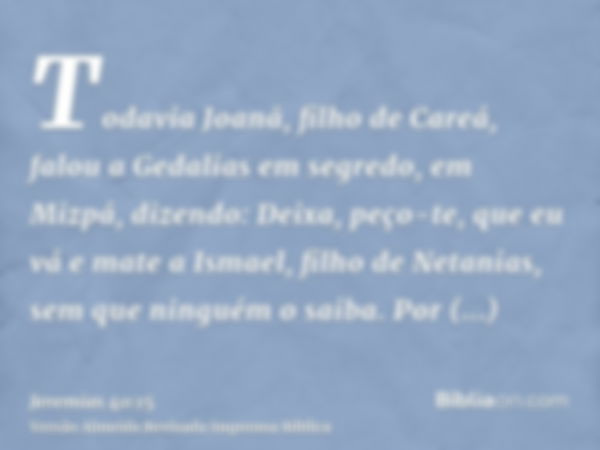 Todavia Joanã, filho de Careá, falou a Gedalias em segredo, em Mizpá, dizendo: Deixa, peço-te, que eu vá e mate a Ismael, filho de Netanias, sem que ninguém o s