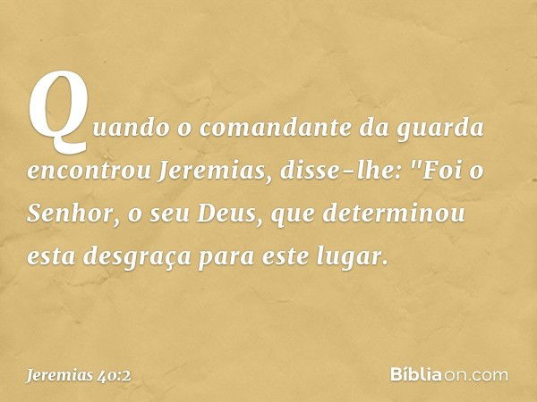 Quan­do o comandante da guarda encontrou Jeremias, disse-lhe: "Foi o Senhor, o seu Deus, que determinou esta desgraça para este lugar. -- Jeremias 40:2