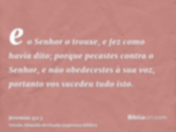 e o Senhor o trouxe, e fez como havia dito; porque pecastes contra o Senhor, e não obedecestes à sua voz, portanto vos sucedeu tudo isto.